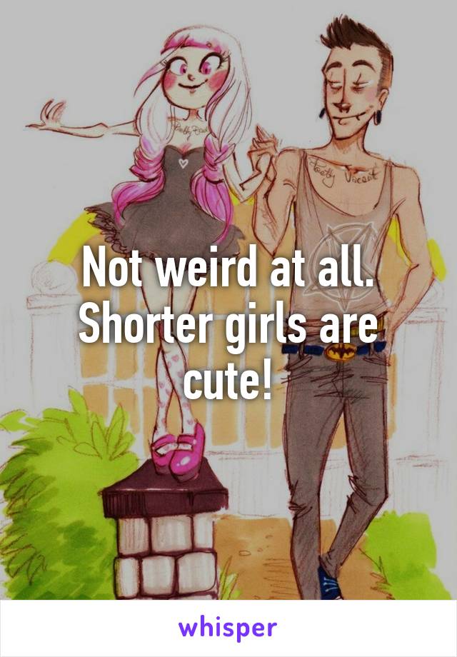 Not weird at all.
Shorter girls are cute!