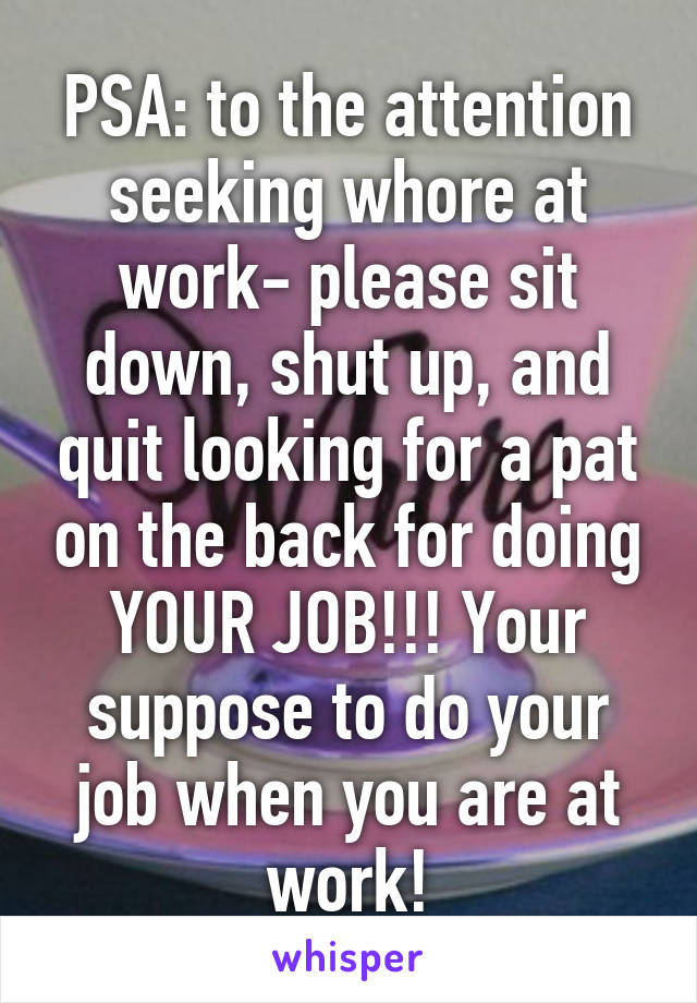 PSA: to the attention seeking whore at work- please sit down, shut up, and quit looking for a pat on the back for doing YOUR JOB!!! Your suppose to do your job when you are at work!
