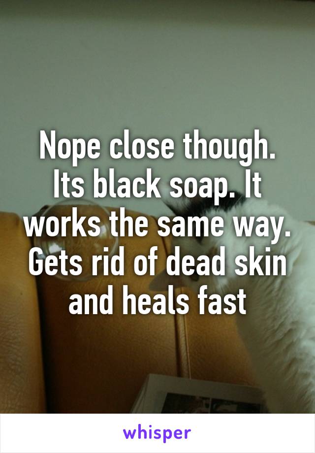 Nope close though. Its black soap. It works the same way. Gets rid of dead skin and heals fast