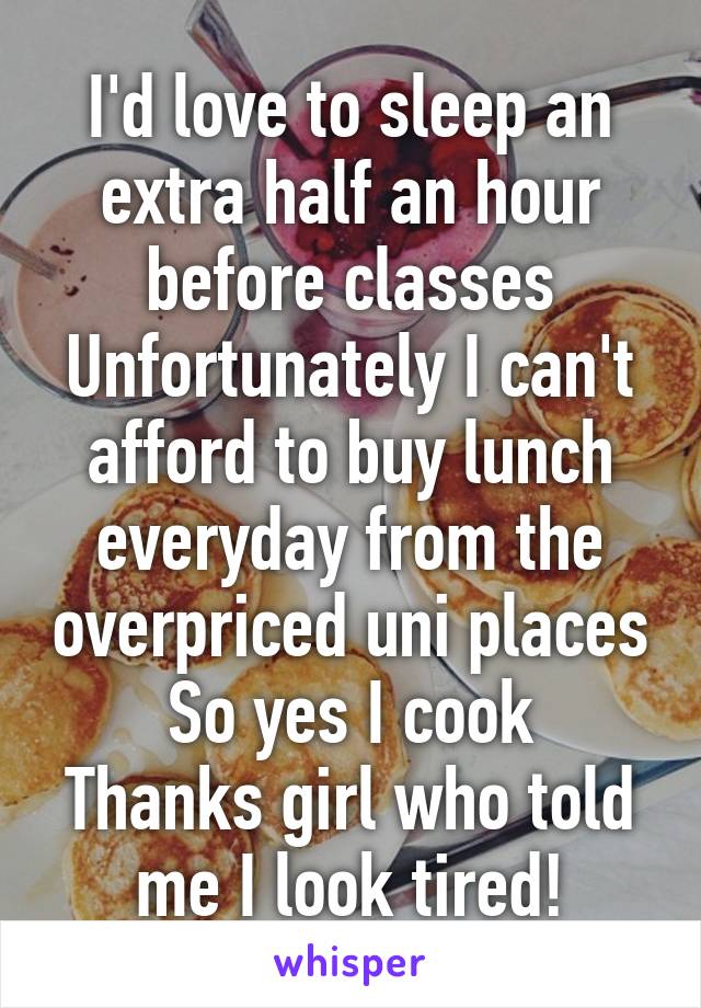 I'd love to sleep an extra half an hour before classes
Unfortunately I can't afford to buy lunch everyday from the overpriced uni places
So yes I cook
Thanks girl who told me I look tired!