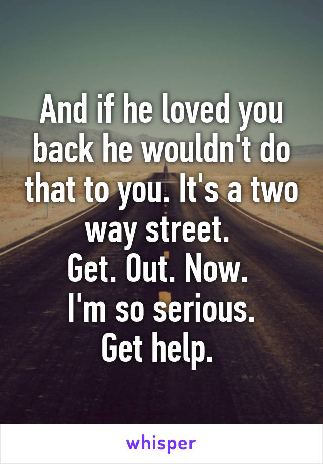 And if he loved you back he wouldn't do that to you. It's a two way street. 
Get. Out. Now. 
I'm so serious.
Get help. 