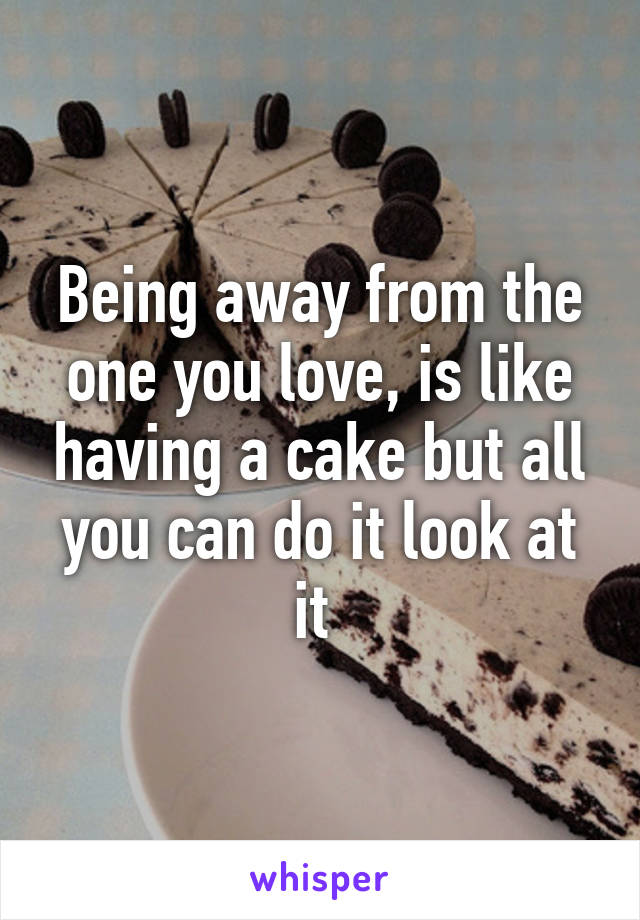 Being away from the one you love, is like having a cake but all you can do it look at it 