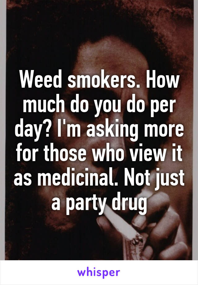 Weed smokers. How much do you do per day? I'm asking more for those who view it as medicinal. Not just a party drug