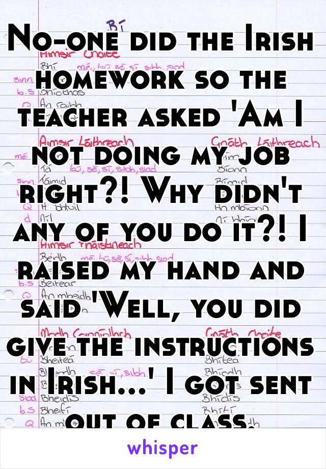 No-one did the Irish homework so the teacher asked 'Am I not doing my job right?! Why didn't any of you do it?! I raised my hand and said 'Well, you did give the instructions in Irish...' I got sent out of class.