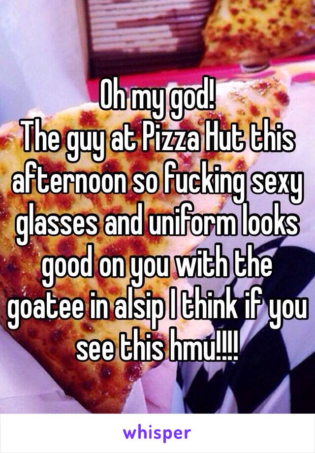 Oh my god! 
The guy at Pizza Hut this afternoon so fucking sexy glasses and uniform looks good on you with the goatee in alsip I think if you see this hmu!!!!
