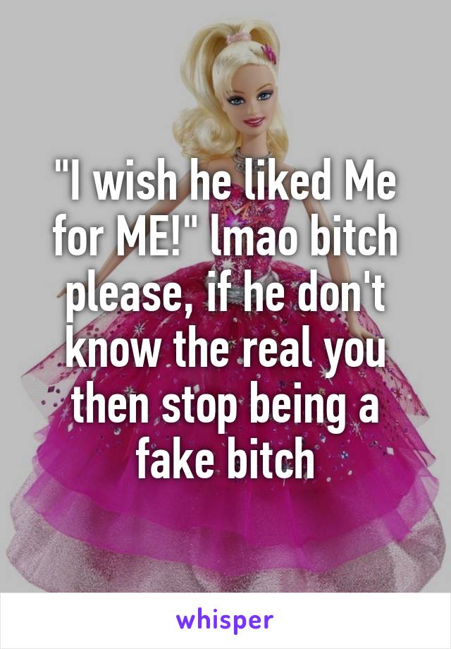 "I wish he liked Me for ME!" lmao bitch please, if he don't know the real you then stop being a fake bitch