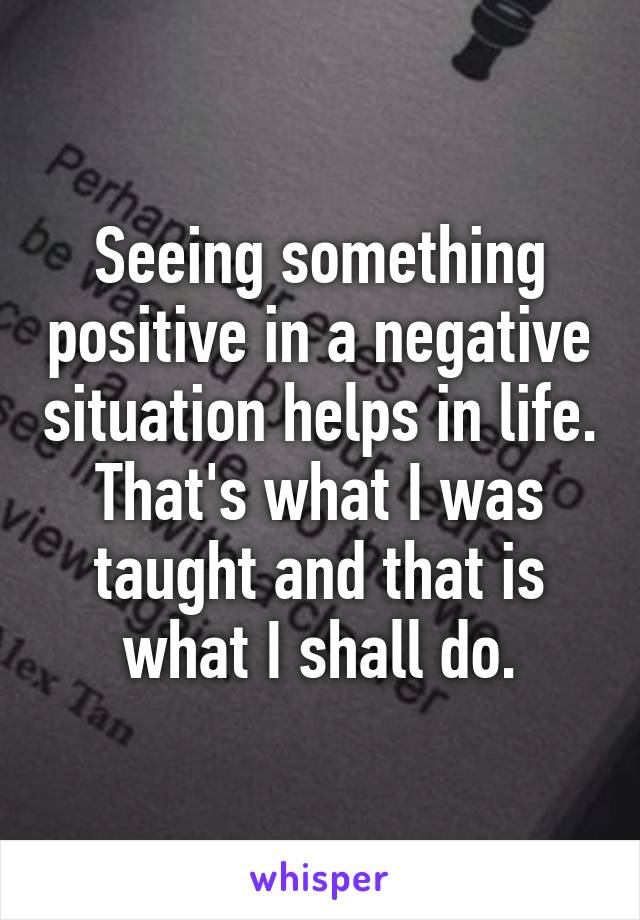 Seeing something positive in a negative situation helps in life. That's what I was taught and that is what I shall do.
