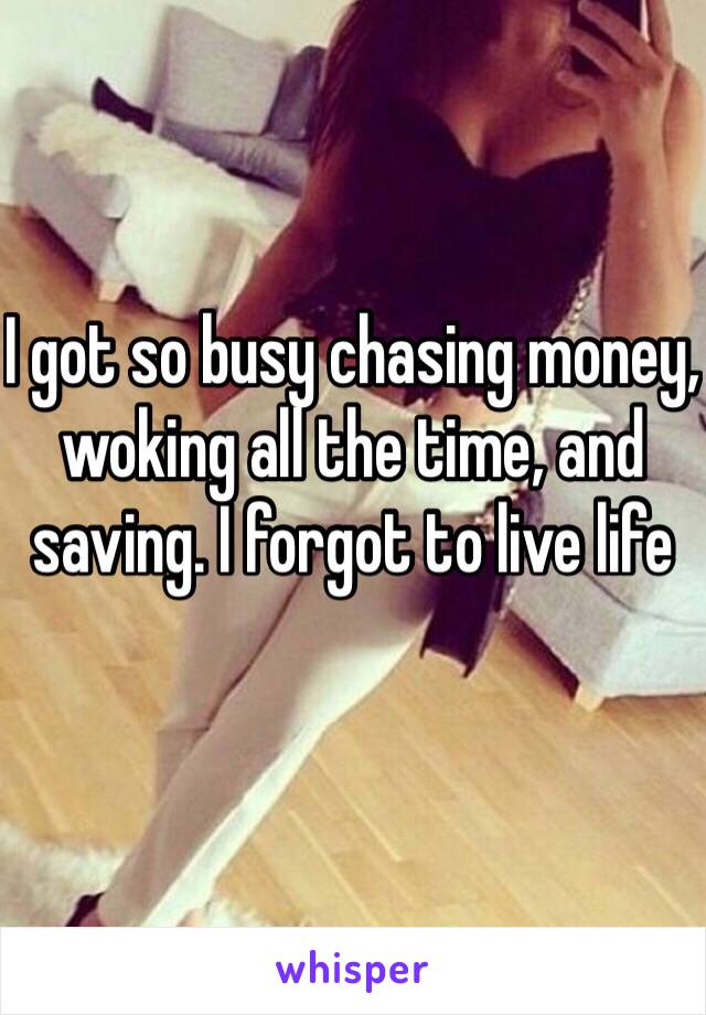 I got so busy chasing money, woking all the time, and saving. I forgot to live life