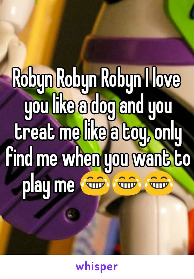 Robyn Robyn Robyn I love you like a dog and you treat me like a toy, only find me when you want to play me 😂😂😂