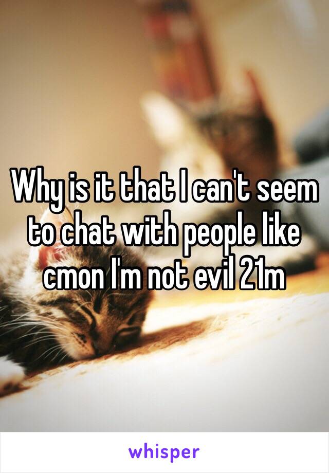 Why is it that I can't seem to chat with people like cmon I'm not evil 21m