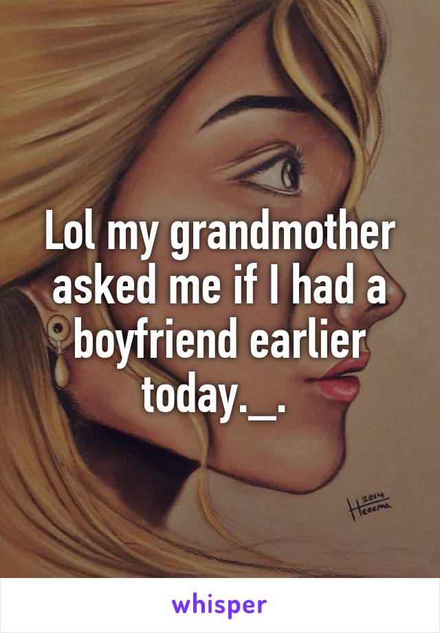 Lol my grandmother asked me if I had a boyfriend earlier today._. 