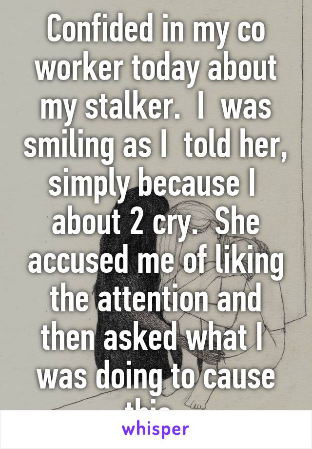 Confided in my co worker today about my stalker.  I  was smiling as I  told her, simply because I  about 2 cry.  She accused me of liking the attention and then asked what I  was doing to cause this. 