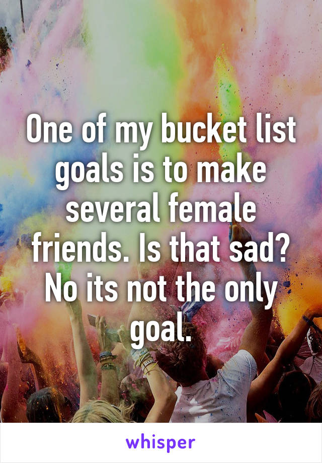 One of my bucket list goals is to make several female friends. Is that sad? No its not the only goal.