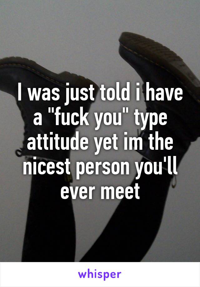 I was just told i have a "fuck you" type attitude yet im the nicest person you'll ever meet
