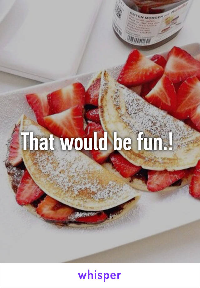 That would be fun.! 