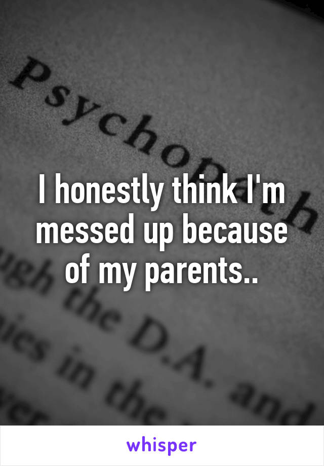 I honestly think I'm messed up because of my parents..