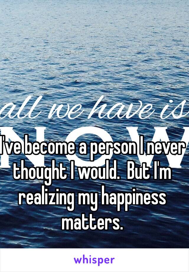 I've become a person I never thought I would.  But I'm realizing my happiness matters.