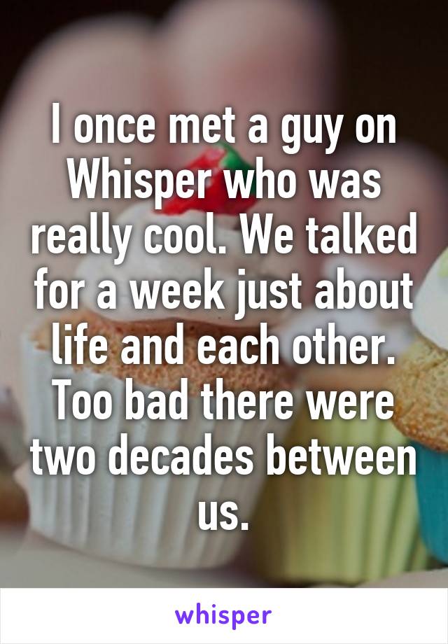 I once met a guy on Whisper who was really cool. We talked for a week just about life and each other. Too bad there were two decades between us.