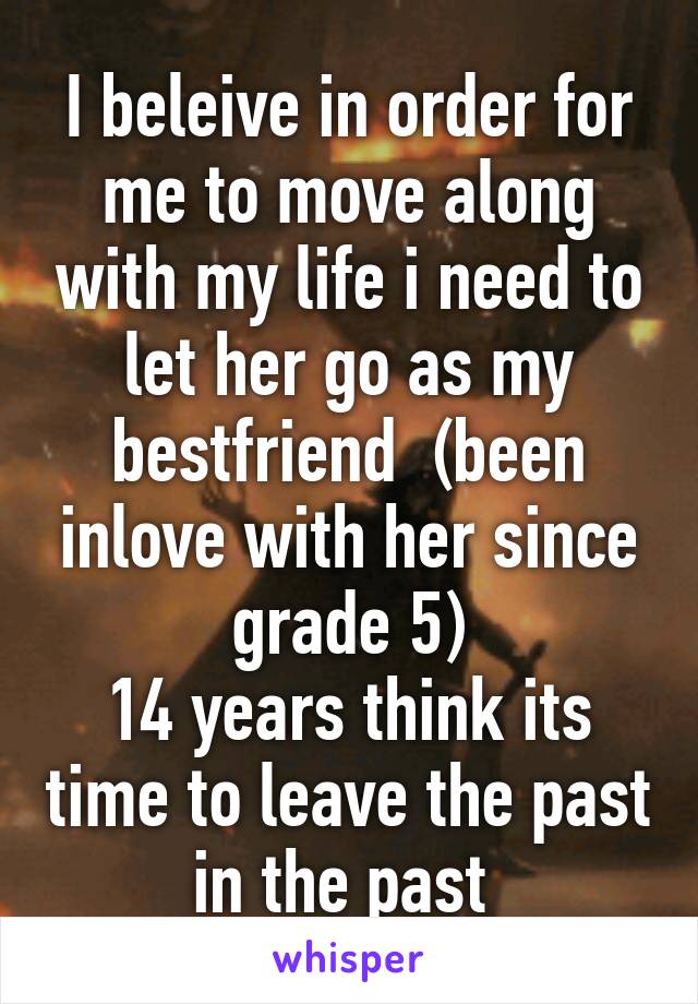 I beleive in order for me to move along with my life i need to let her go as my bestfriend  (been inlove with her since grade 5)
14 years think its time to leave the past in the past 