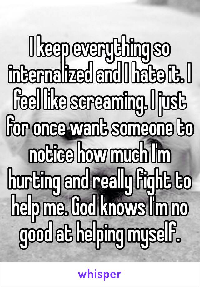 I keep everything so internalized and I hate it. I feel like screaming. I just for once want someone to notice how much I'm hurting and really fight to help me. God knows I'm no good at helping myself.