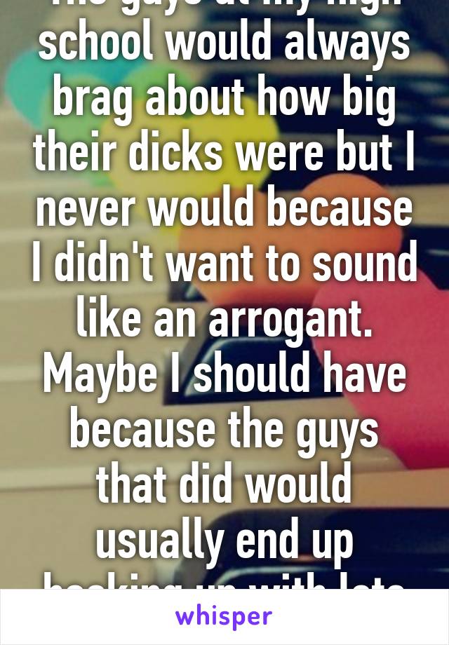 The guys at my high school would always brag about how big their dicks were but I never would because I didn't want to sound like an arrogant. Maybe I should have because the guys that did would usually end up hooking up with lots of girls