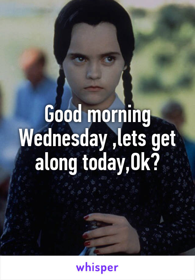 Good morning Wednesday ,lets get along today,Ok?