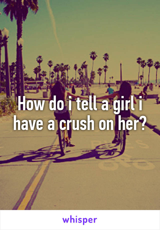 How do i tell a girl i have a crush on her?