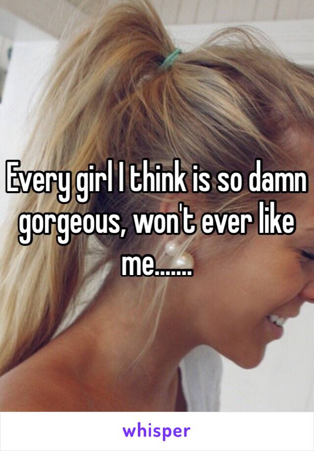 Every girl I think is so damn gorgeous, won't ever like me.......