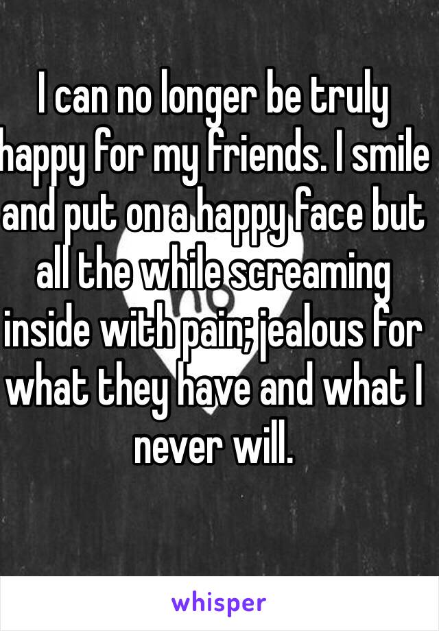 I can no longer be truly happy for my friends. I smile and put on a happy face but all the while screaming inside with pain; jealous for what they have and what I never will.