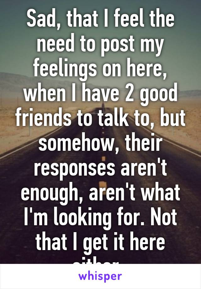 Sad, that I feel the need to post my feelings on here, when I have 2 good friends to talk to, but somehow, their responses aren't enough, aren't what I'm looking for. Not that I get it here either. 