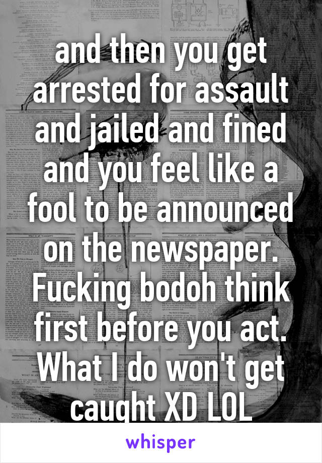 and then you get arrested for assault and jailed and fined and you feel like a fool to be announced on the newspaper. Fucking bodoh think first before you act. What I do won't get caught XD LOL