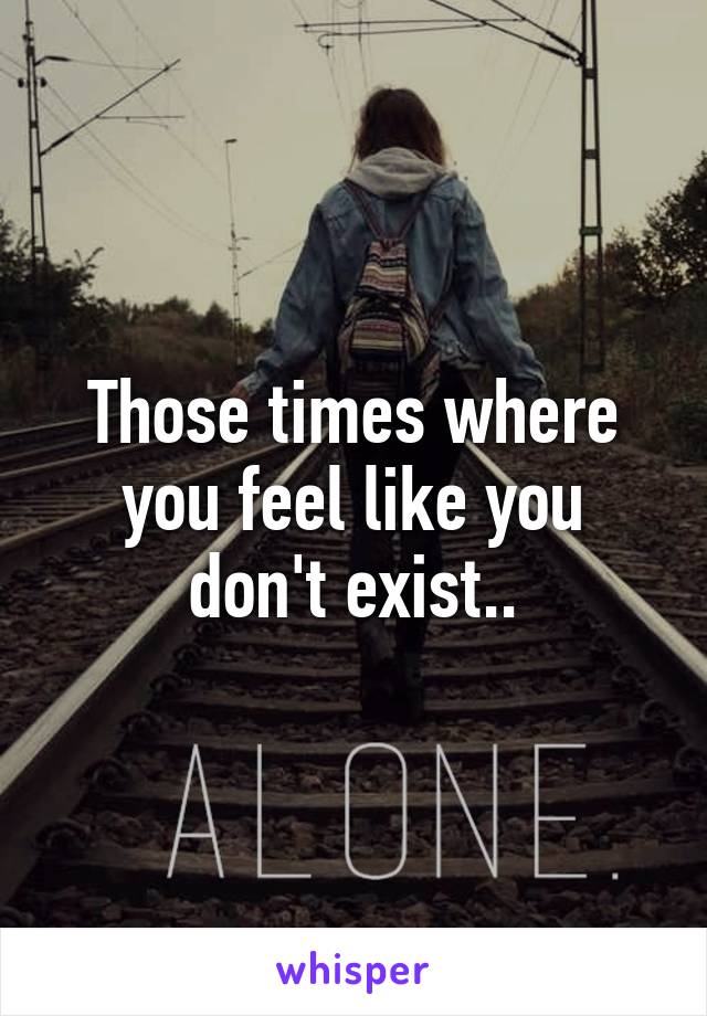 Those times where you feel like you don't exist..