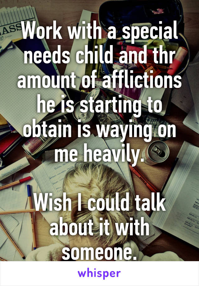 Work with a special needs child and thr amount of afflictions he is starting to obtain is waying on me heavily.

Wish I could talk about it with someone.