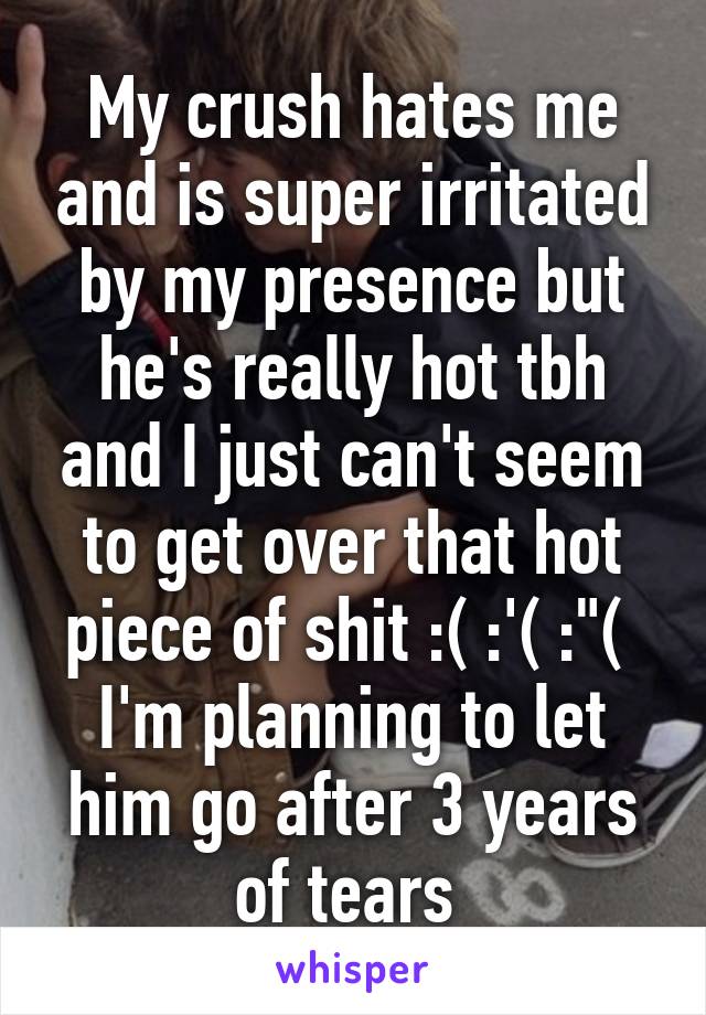 My crush hates me and is super irritated by my presence but he's really hot tbh and I just can't seem to get over that hot piece of shit :( :'( :"( 
I'm planning to let him go after 3 years of tears 