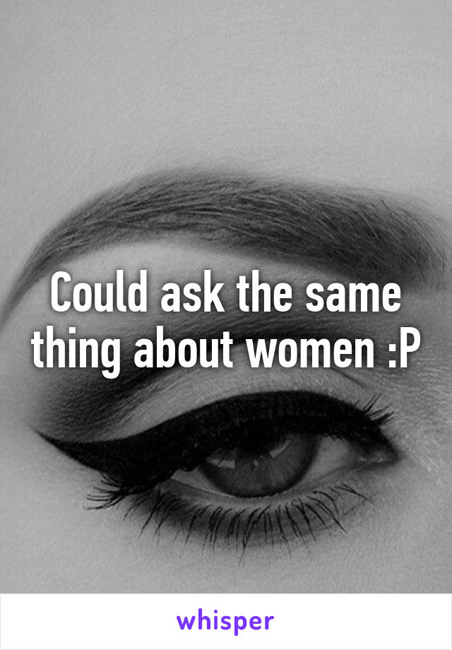 Could ask the same thing about women :P
