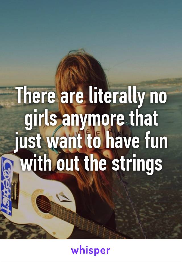 There are literally no girls anymore that just want to have fun with out the strings