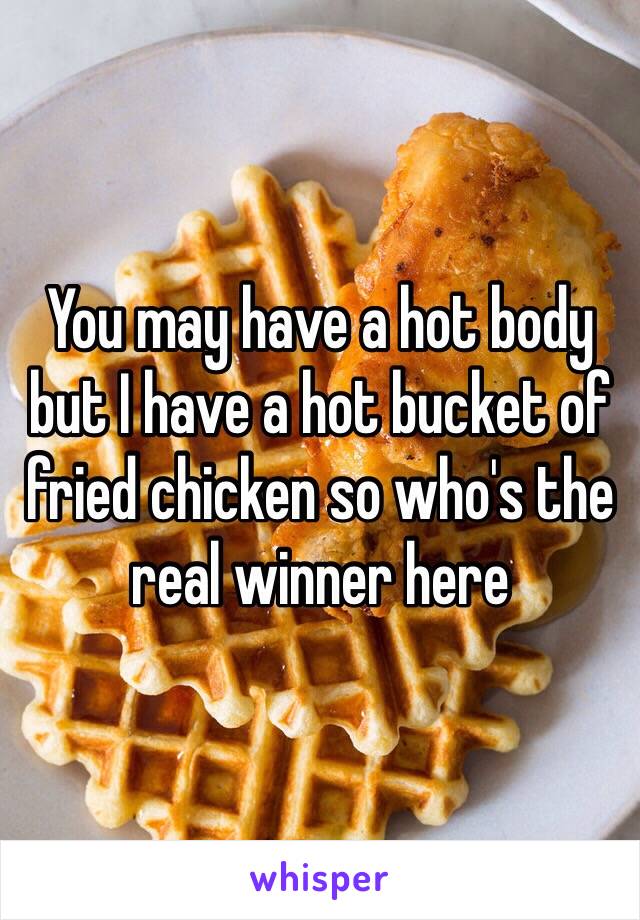 You may have a hot body but I have a hot bucket of fried chicken so who's the real winner here 