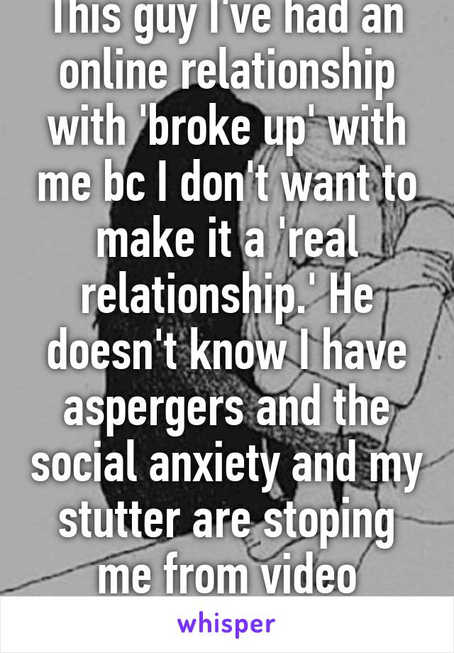 This guy I've had an online relationship with 'broke up' with me bc I don't want to make it a 'real relationship.' He doesn't know I have aspergers and the social anxiety and my stutter are stoping me from video chatting him. 