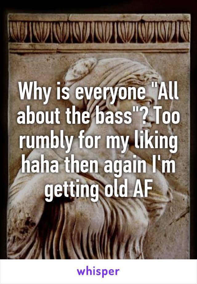 Why is everyone "All about the bass"? Too rumbly for my liking haha then again I'm getting old AF