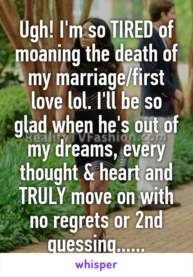 Ugh! I'm so TIRED of moaning the death of my marriage/first love lol. I'll be so glad when he's out of my dreams, every thought & heart and TRULY move on with no regrets or 2nd guessing......