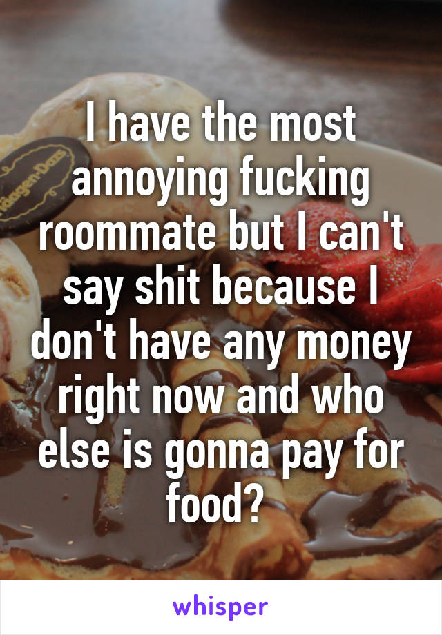 I have the most annoying fucking roommate but I can't say shit because I don't have any money right now and who else is gonna pay for food? 