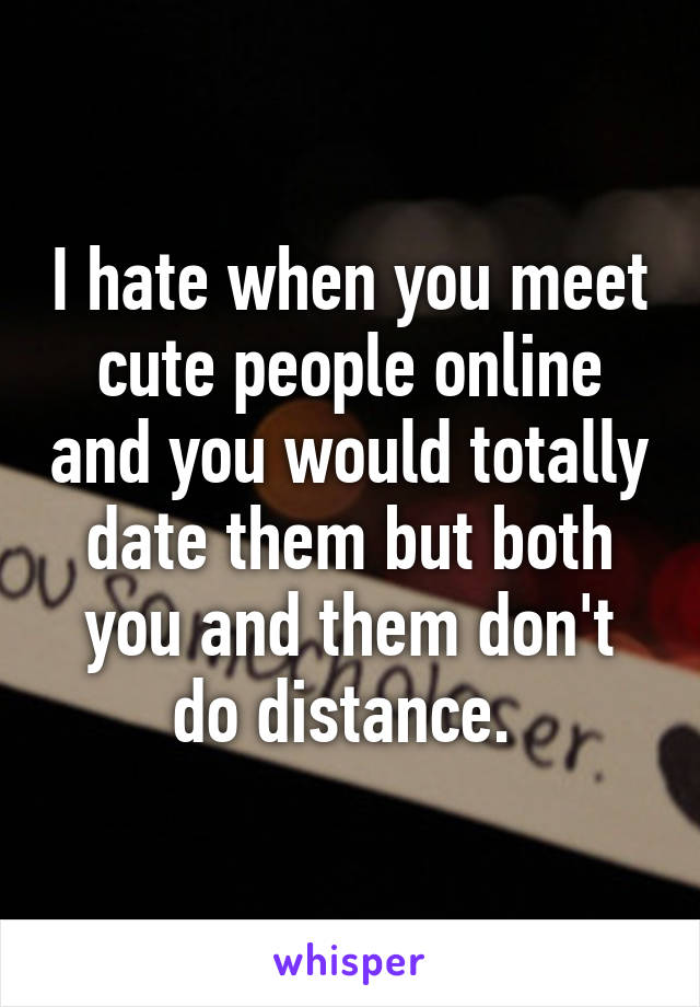 I hate when you meet cute people online and you would totally date them but both you and them don't do distance. 