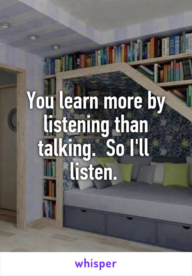 You learn more by listening than talking.  So I'll  listen. 