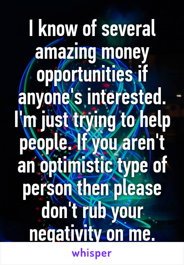 I know of several amazing money opportunities if anyone's interested. I'm just trying to help people. If you aren't an optimistic type of person then please don't rub your negativity on me.