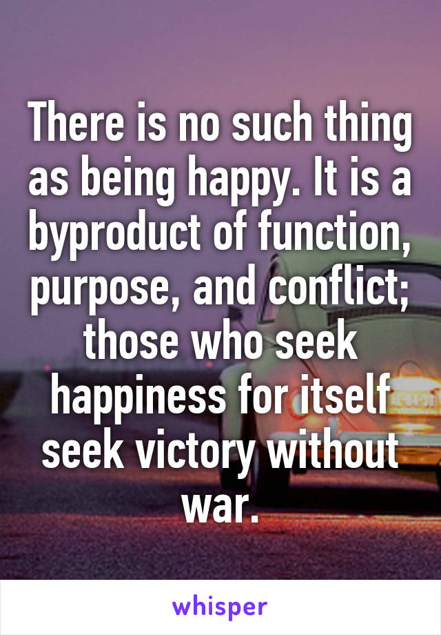 There is no such thing as being happy. It is a byproduct of function, purpose, and conflict; those who seek happiness for itself seek victory without war.