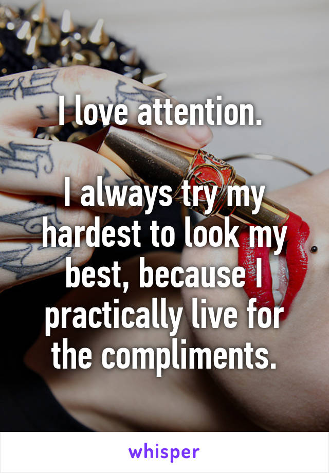 I love attention. 

I always try my hardest to look my best, because I practically live for the compliments.