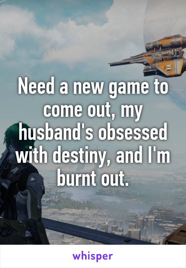 Need a new game to come out, my husband's obsessed with destiny, and I'm burnt out.