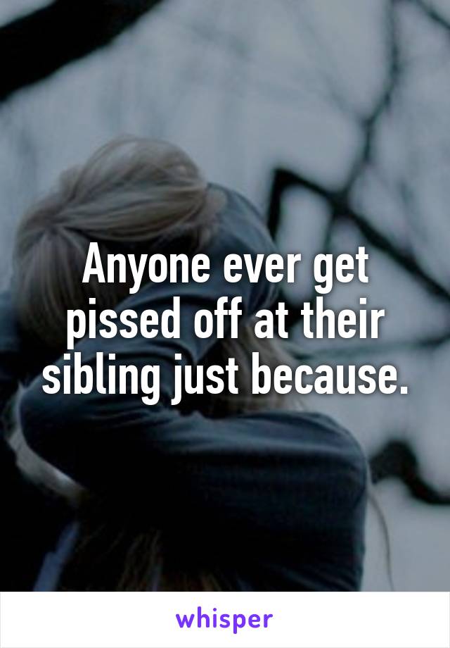 Anyone ever get pissed off at their sibling just because.