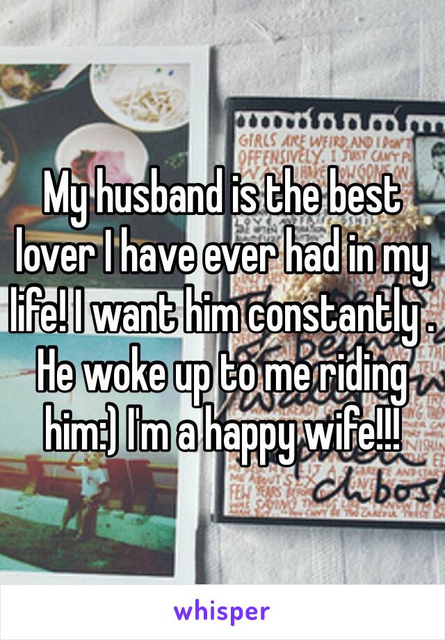 My husband is the best lover I have ever had in my life! I want him constantly . He woke up to me riding him:) I'm a happy wife!!!