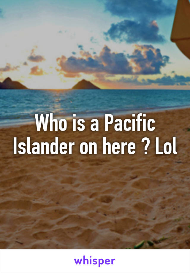 Who is a Pacific Islander on here ? Lol
